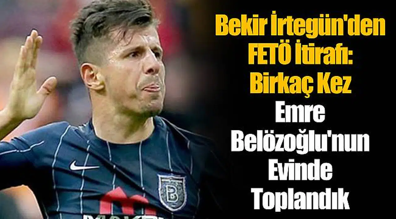 Bekir İrtegün'den FETÖ İtirafı: Birkaç Kez Emre Belözoğlu'nun Evinde Toplandık