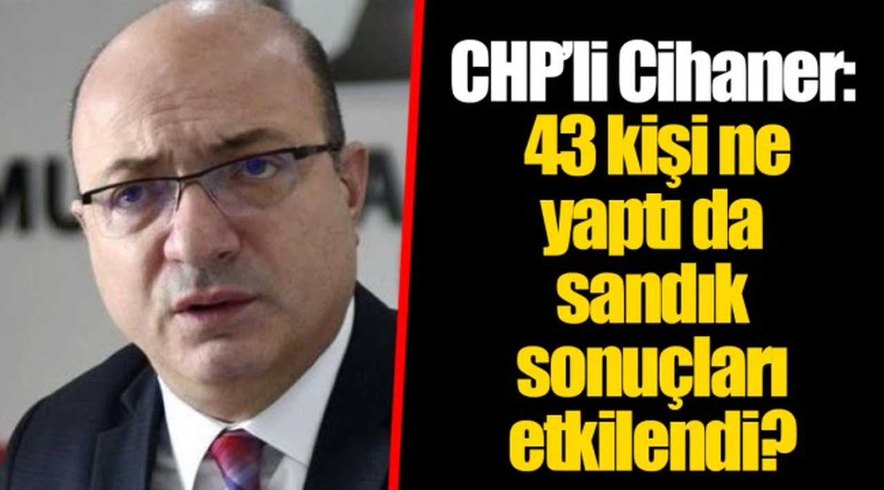 CHP'li Cihaner: 43 kişi ne yaptı da sandık sonuçları etkilendi?