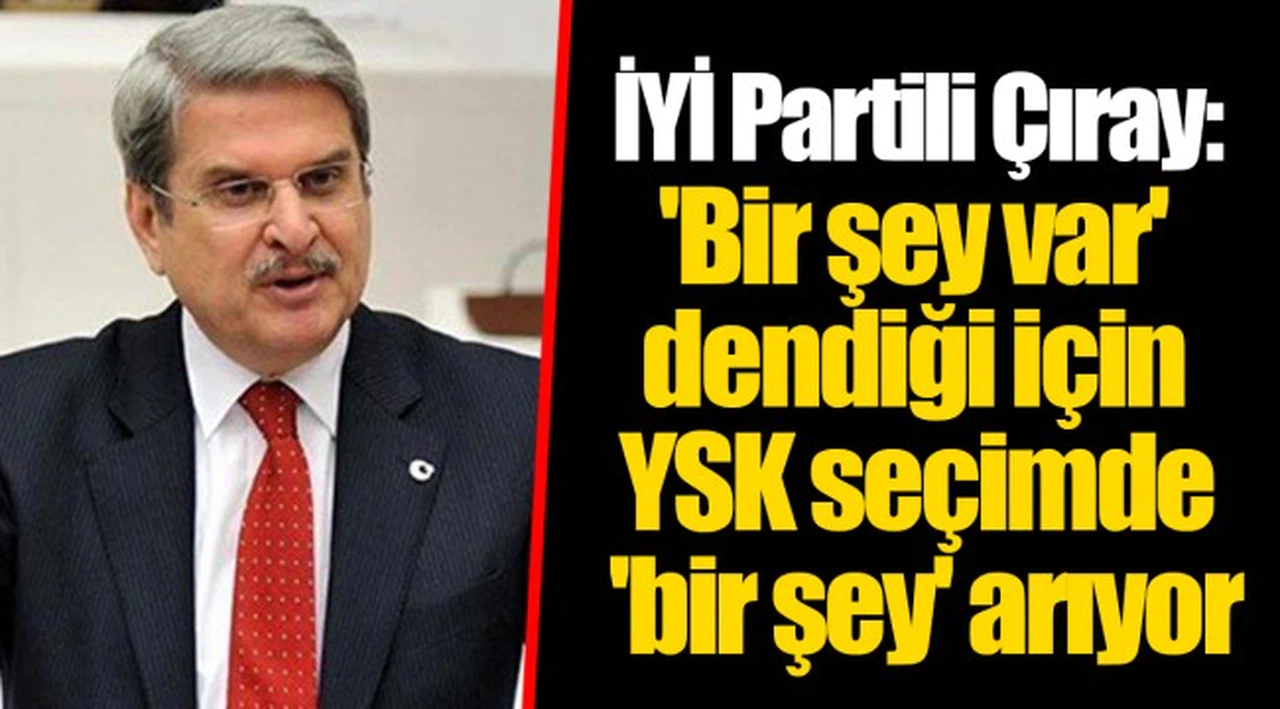 İYİ Partili Çıray: 'Bir şey var' dendiği için YSK seçimde 'bir şey' arıyor