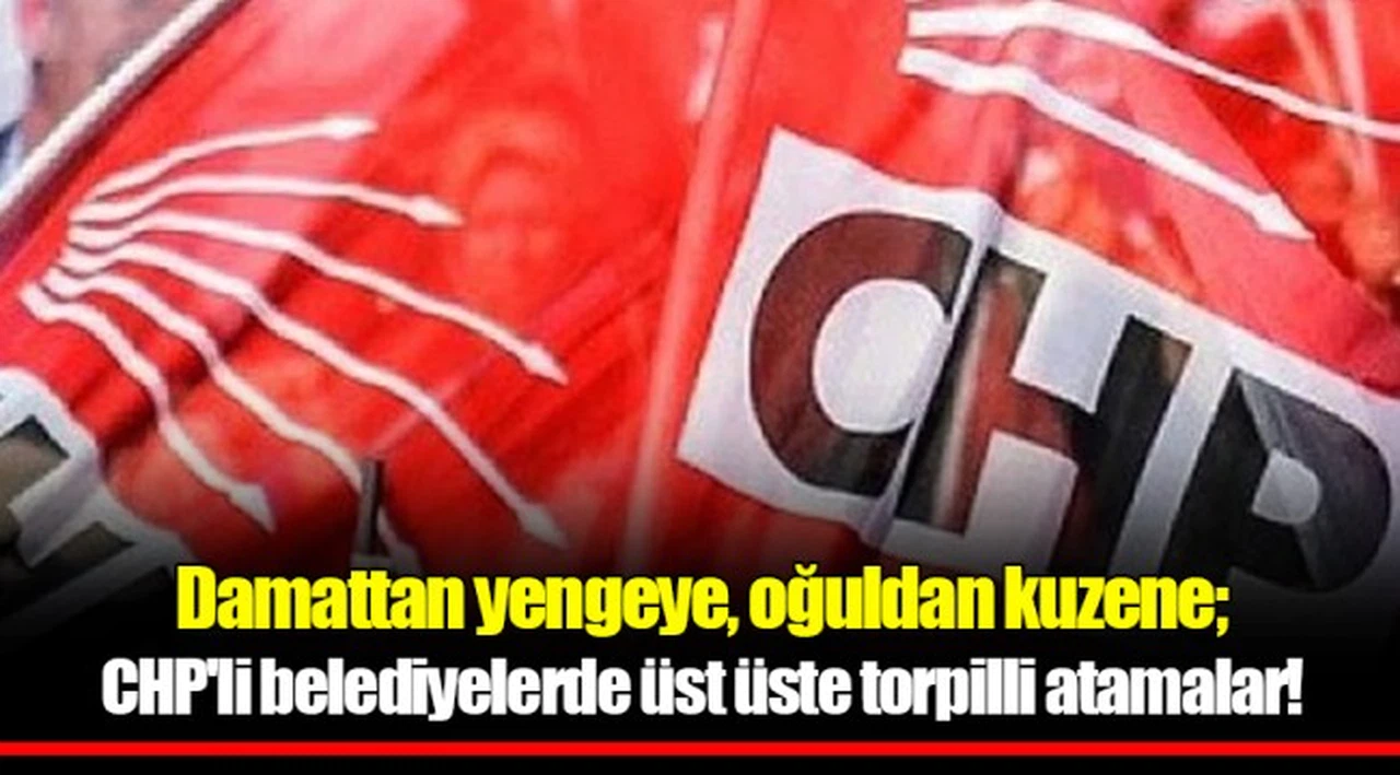 Damattan yengeye, oğuldan kuzene; CHP'li belediyelerde üst üste torpilli atamalar!