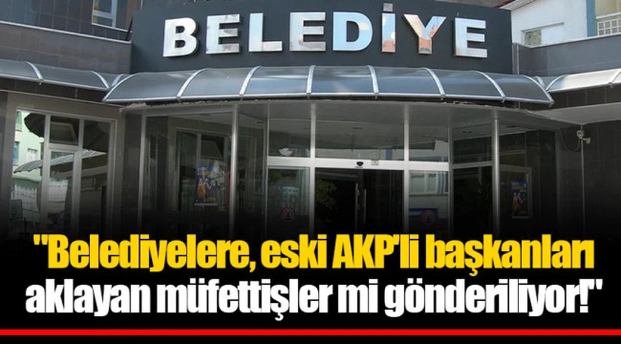 "Belediyelere, eski AKP'li başkanları aklayan müfettişler mi gönderiliyor!"