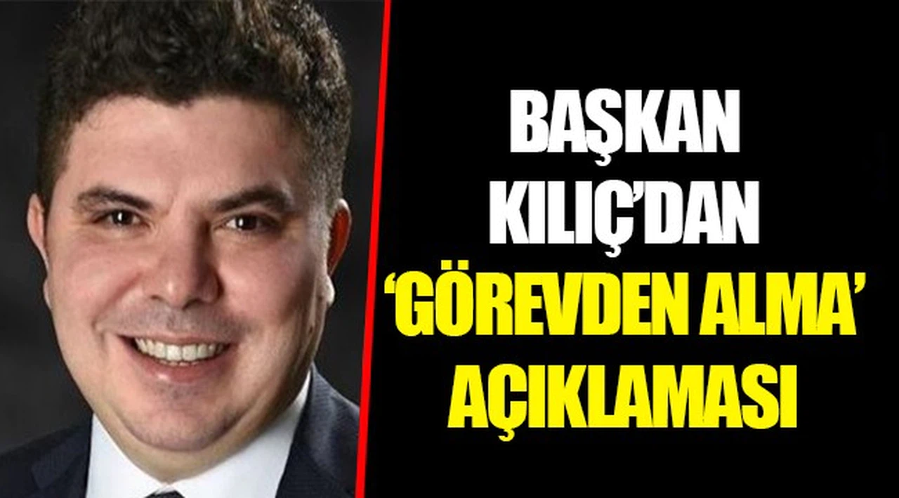 BAŞKAN KILIÇ'DAN 'GÖREVDEN ALMA' AÇIKLAMASI 