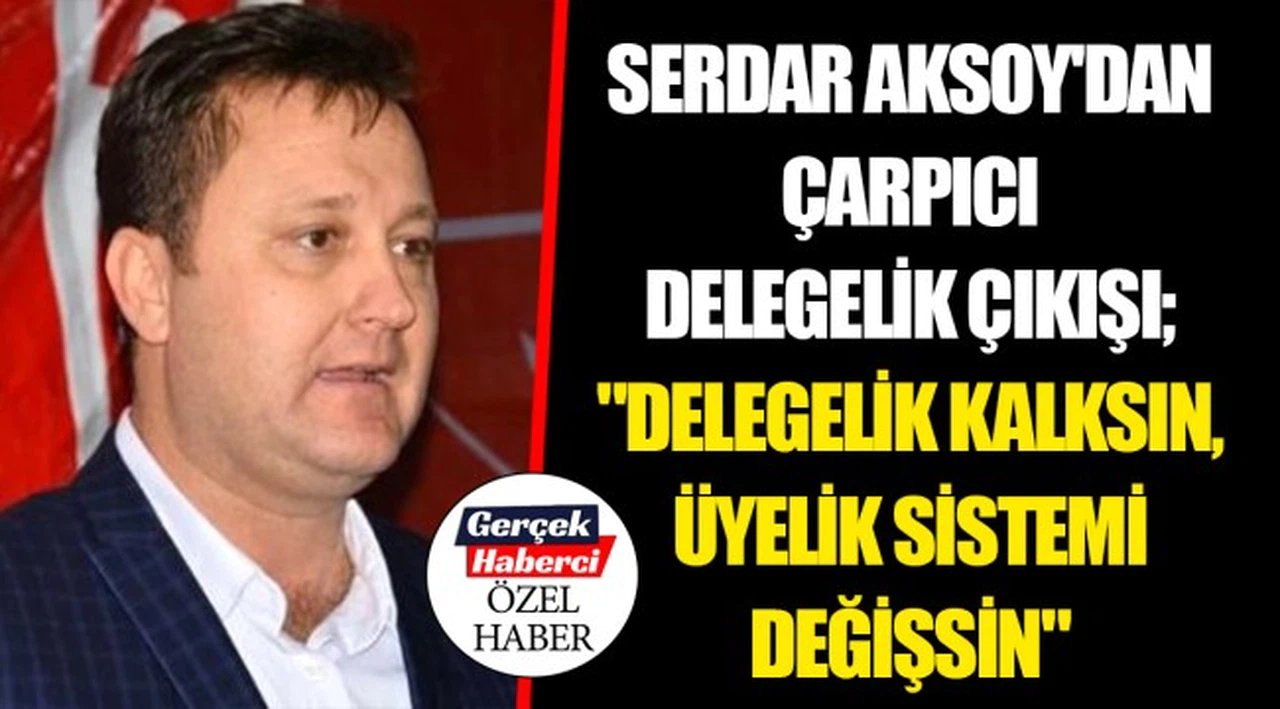 SERDAR AKSOY'DAN ÇARPICI DELEGELİK ÇIKIŞI; "DELEGELİK KALKSIN, ÜYELİK SİSTEMİ DEĞİŞSİN"