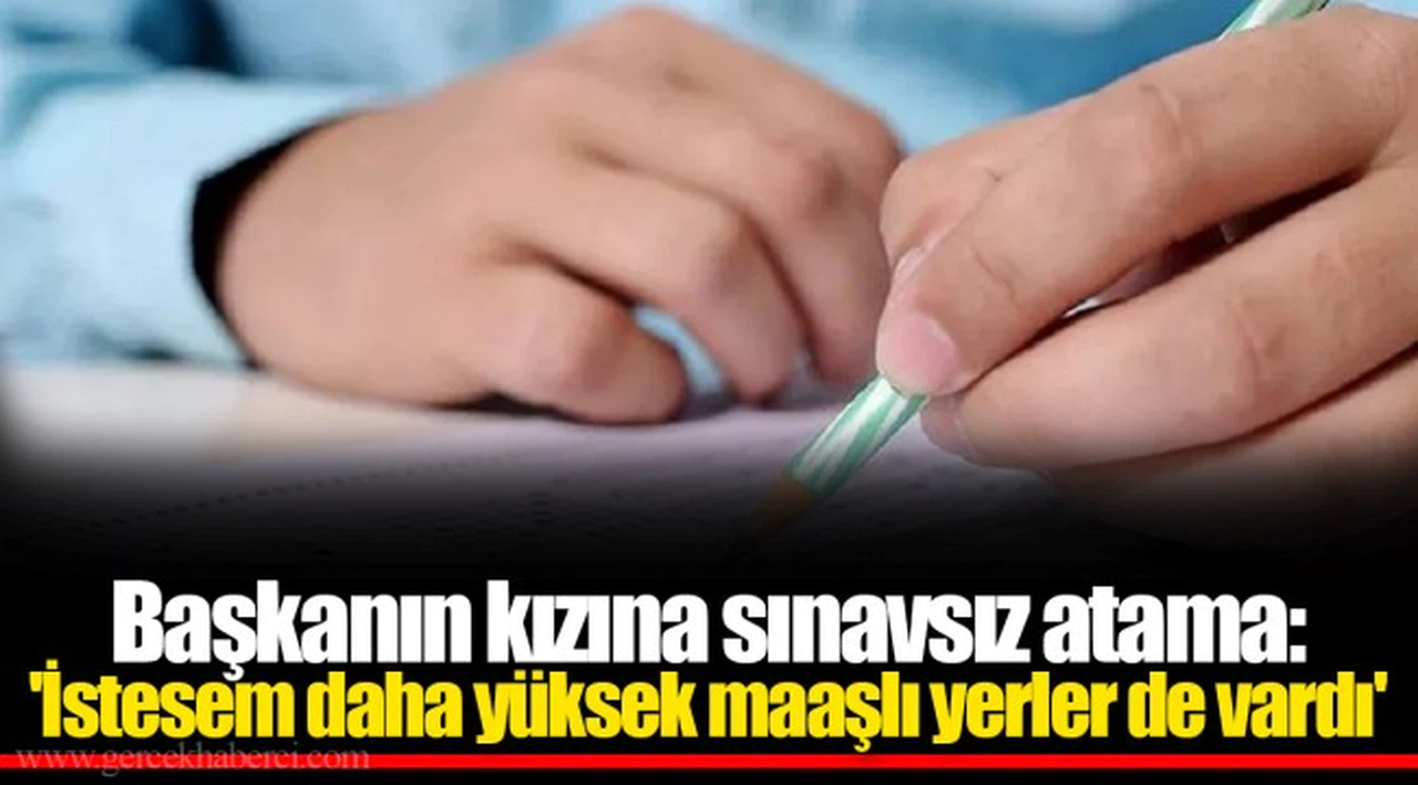 Başkanın kızına sınavsız atama: 'İstesem daha yüksek maaşlı yerler de vardı'