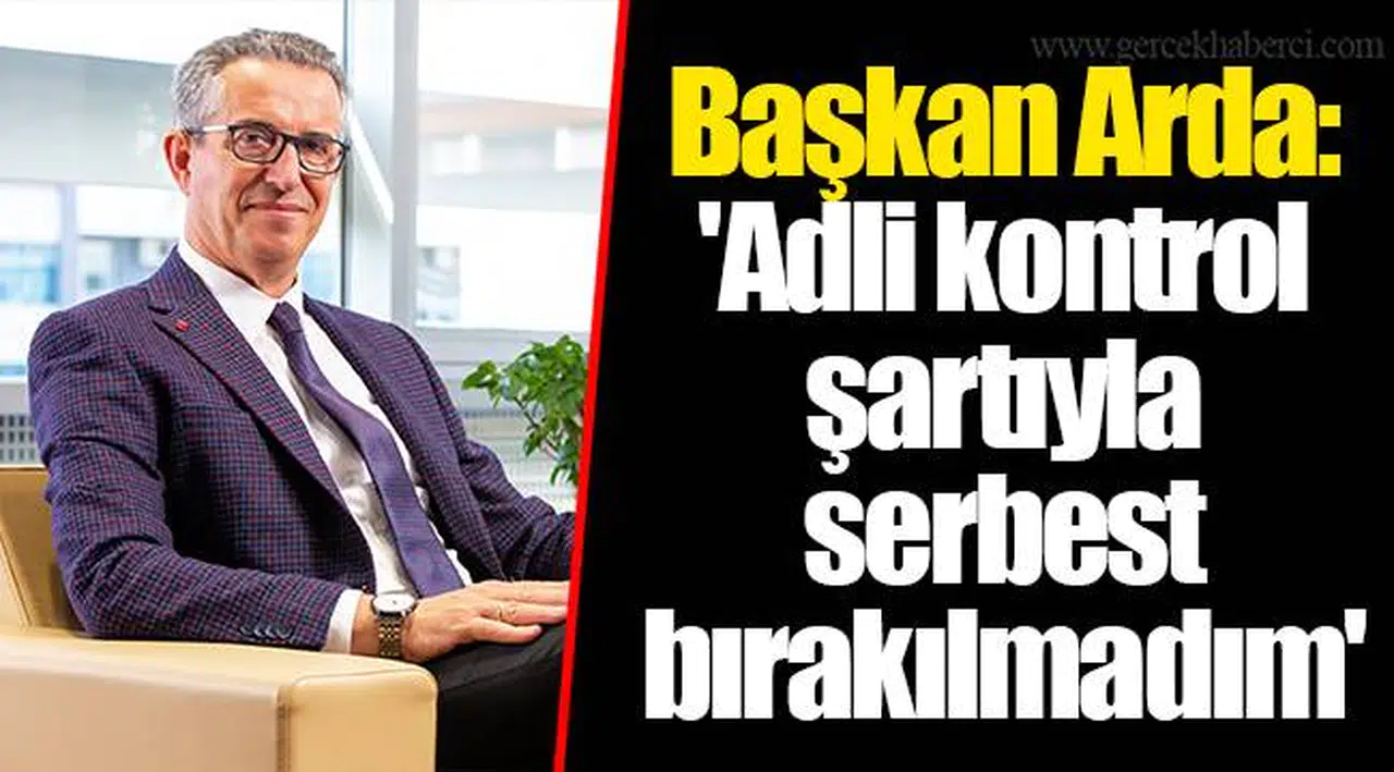 Başkan Arda: 'Adli kontrol şartıyla serbest bırakılmadım'