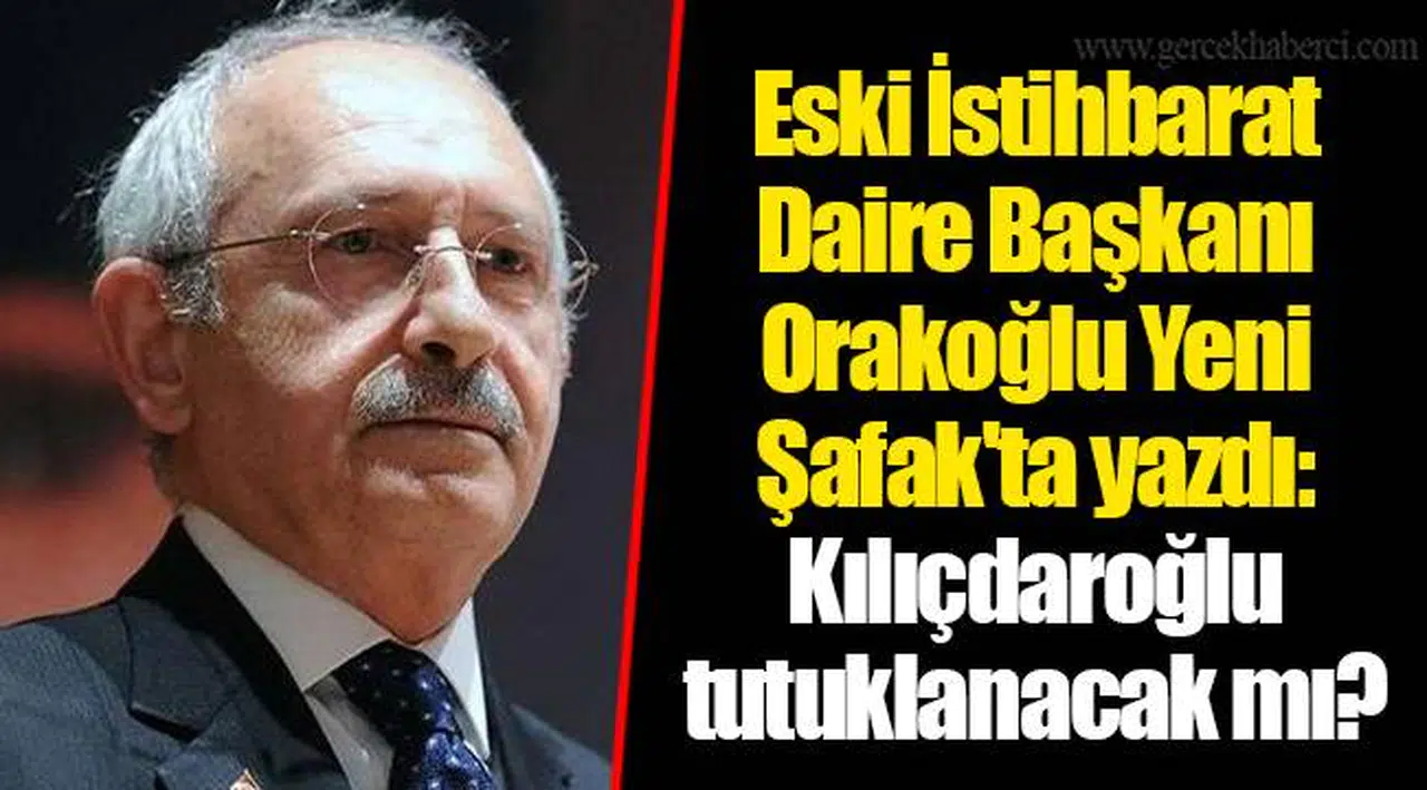 Eski İstihbarat Daire Başkanı Orakoğlu Yeni Şafak'ta yazdı: Kılıçdaroğlu tutuklanacak mı?