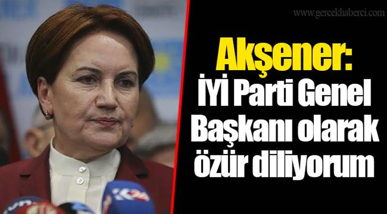 Akşener: İYİ Parti Genel Başkanı olarak özür diliyorum