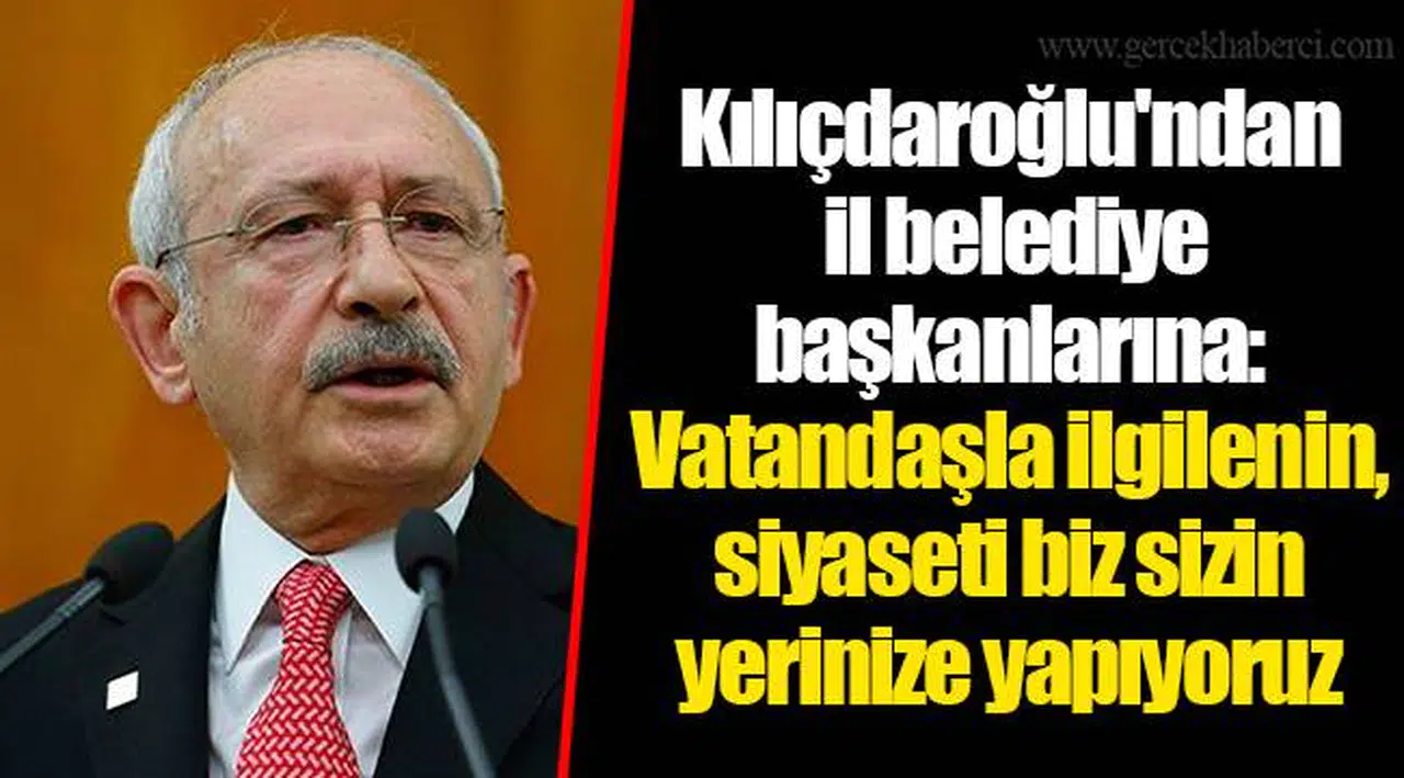Kılıçdaroğlu'ndan il belediye başkanlarına: Vatandaşla ilgilenin, siyaseti biz sizin yerinize yapıyoruz