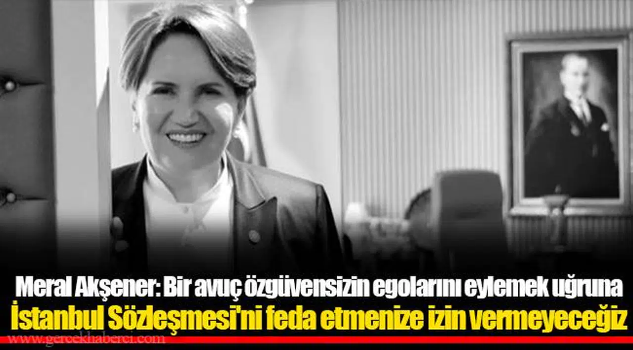 Meral Akşener: Bir avuç özgüvensizin egolarını eylemek uğruna İstanbul Sözleşmesi'ni feda etmenize izin vermeyeceğiz