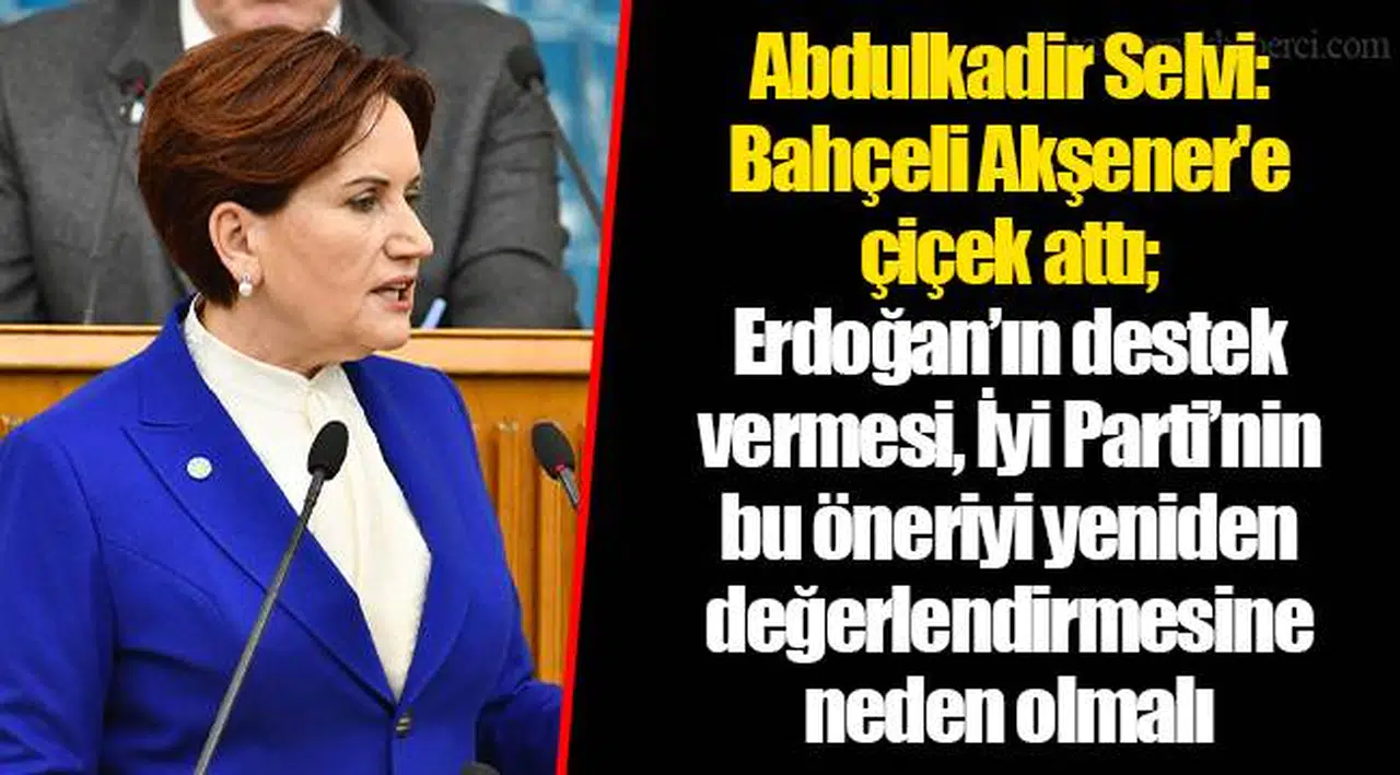 Abdulkadir Selvi: Bahçeli Akşener'e çiçek attı; Erdoğan’ın destek vermesi, İyi Parti’nin bu öneriyi yeniden değerlendirmesine neden olmalı