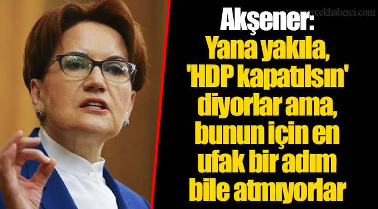 Akşener: Yana yakıla, 'HDP kapatılsın' diyorlar ama, bunun için en ufak bir adım bile atmıyorlar