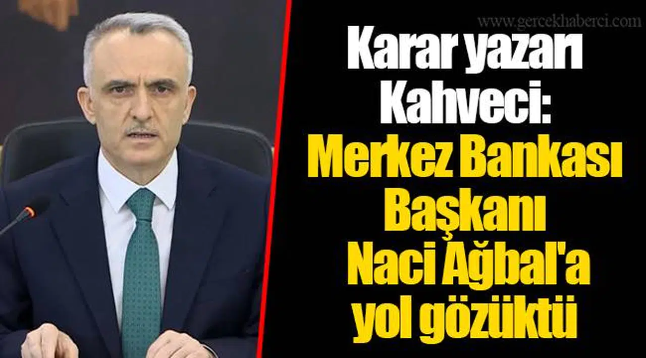 Karar yazarı Kahveci: Merkez Bankası Başkanı Naci Ağbal'a yol gözüktü