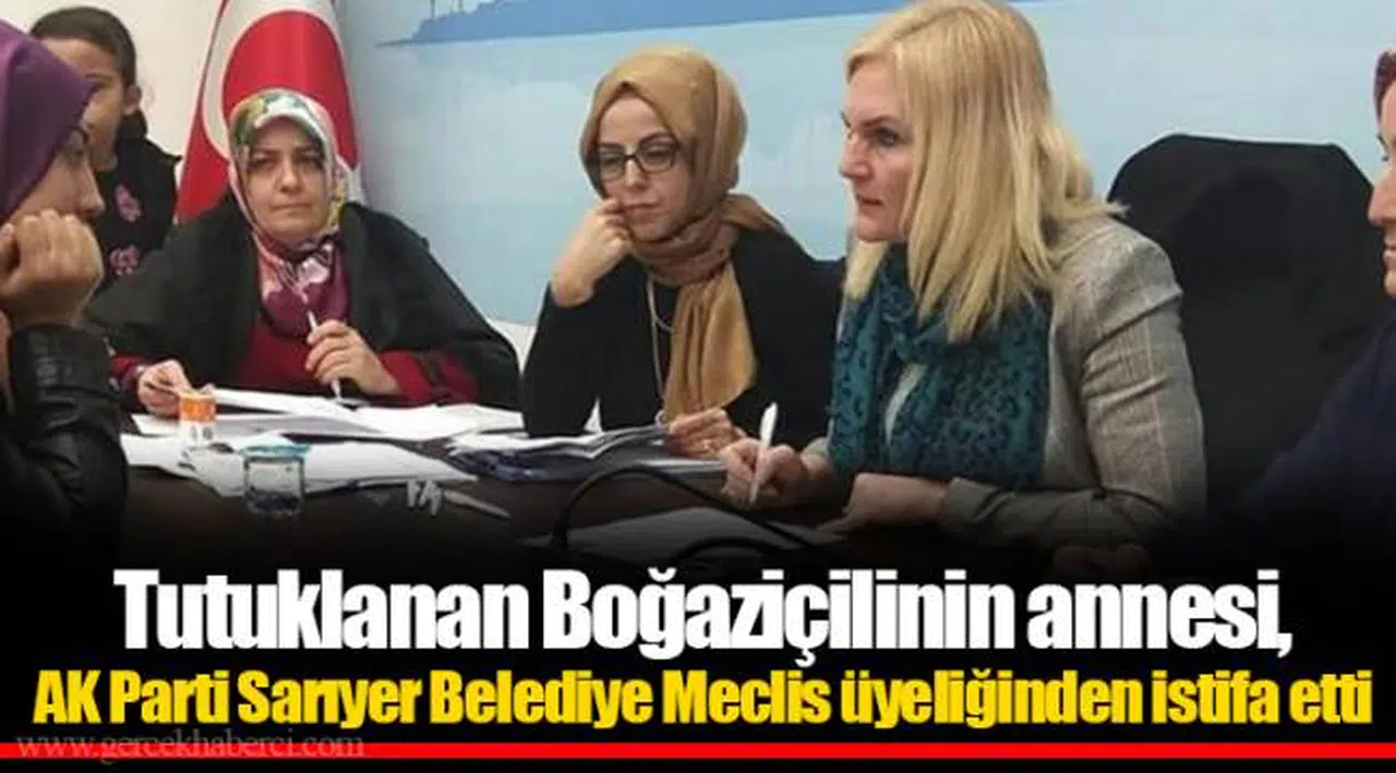 Tutuklanan Boğaziçilinin annesi, AK Parti Sarıyer Belediye Meclis üyeliğinden istifa etti