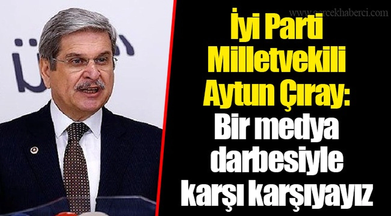 İyi Parti Milletvekili Aytun Çıray: Bir medya darbesiyle karşı karşıyayız