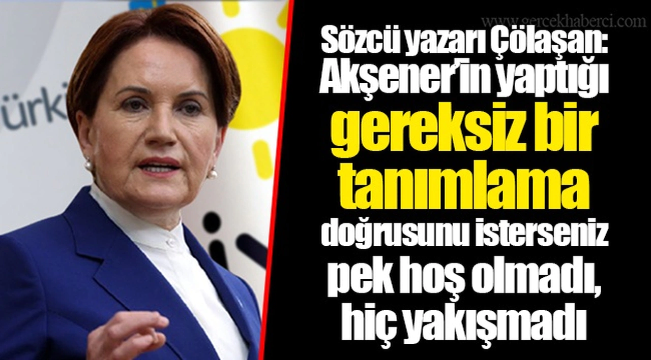 Sözcü yazarı Çölaşan: Akşener’in yaptığı gereksiz bir tanımlama doğrusunu isterseniz pek hoş olmadı, hiç yakışmadı