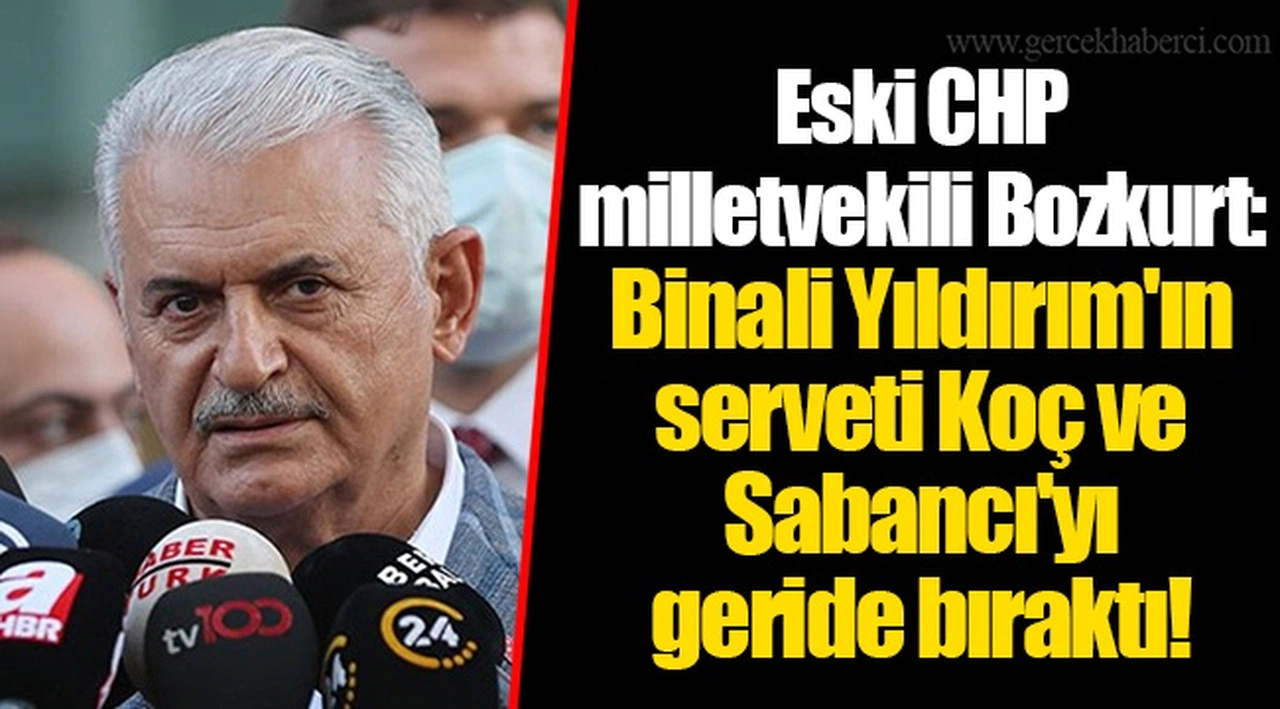 Eski CHP milletvekili Bozkurt: Binali Yıldırım'ın serveti Koç ve Sabancı'yı geride bıraktı!