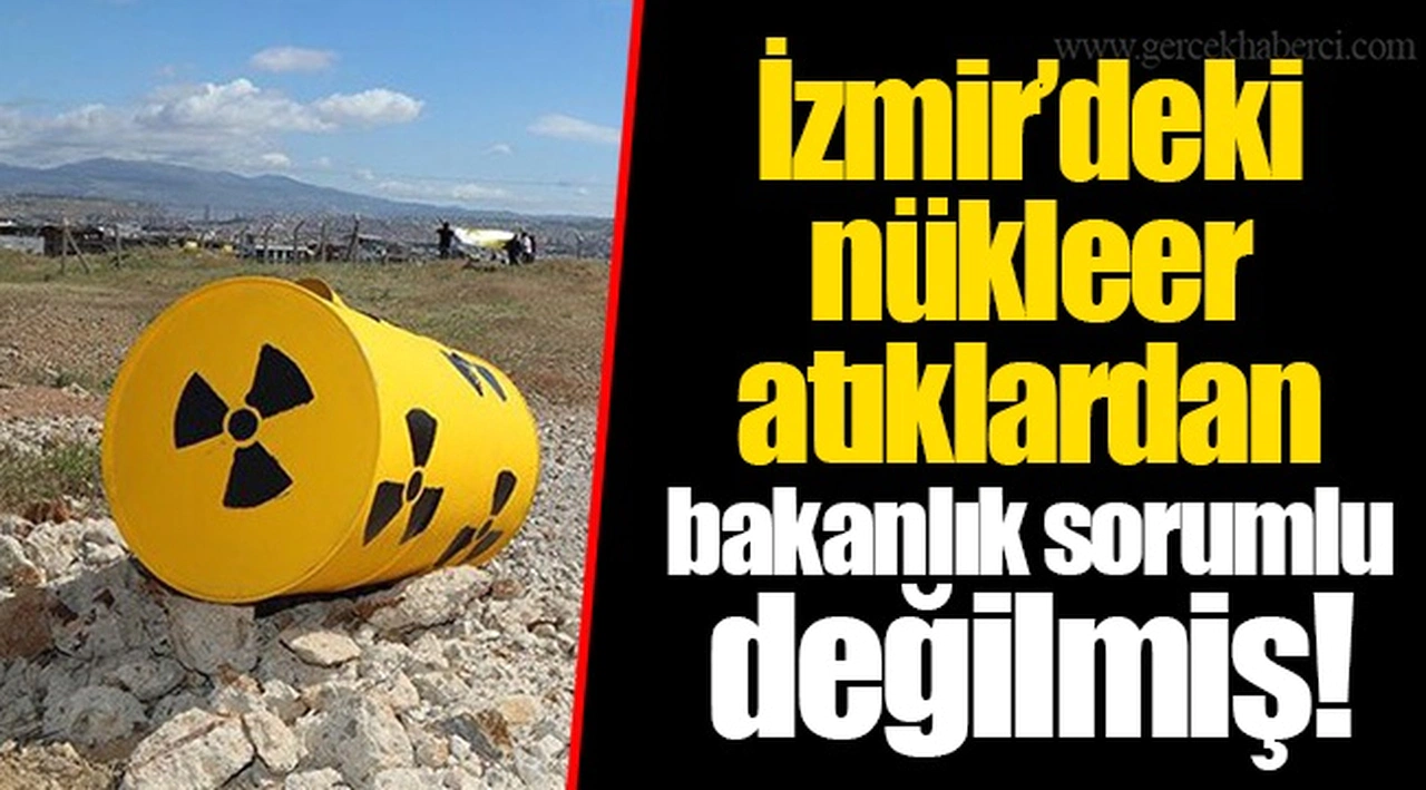 İzmir’deki nükleer atıklardan bakanlık sorumlu değilmiş!