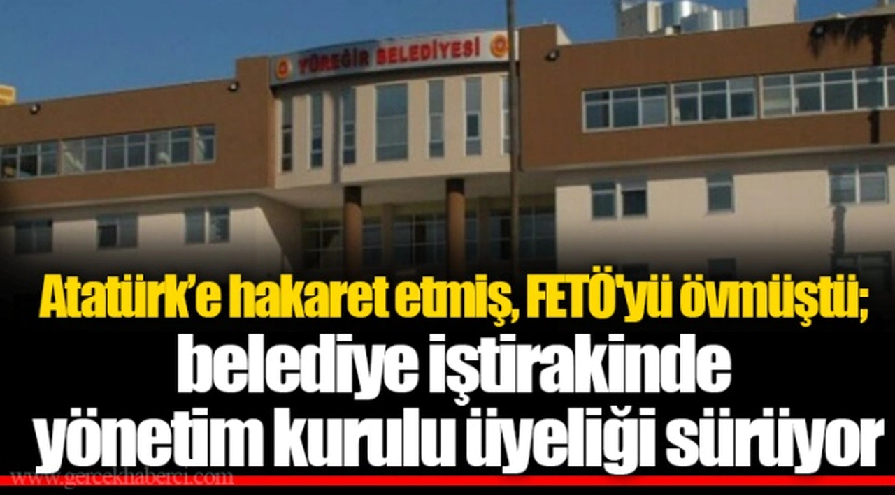 Atatürk’e hakaret etmiş, FETÖ'yü övmüştü; belediye iştirakinde yönetim kurulu üyeliği sürüyor