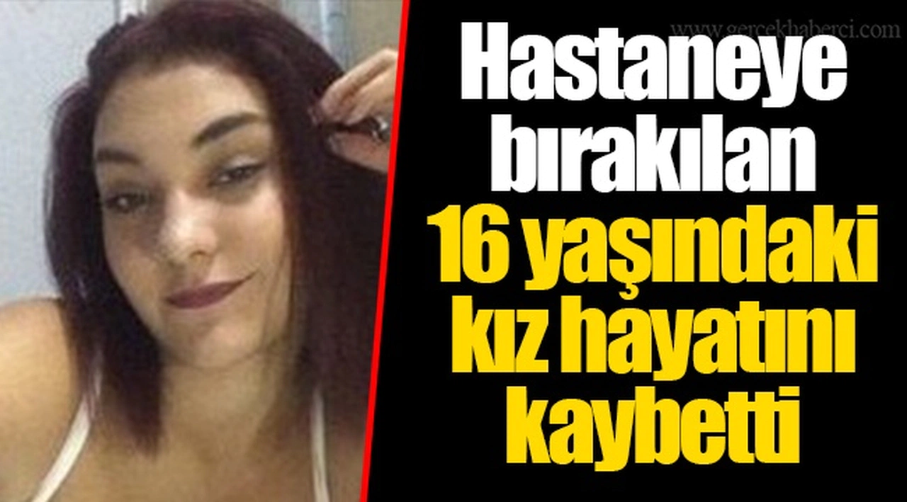Hastaneye bırakılan 16 yaşındaki kız hayatını kaybetti