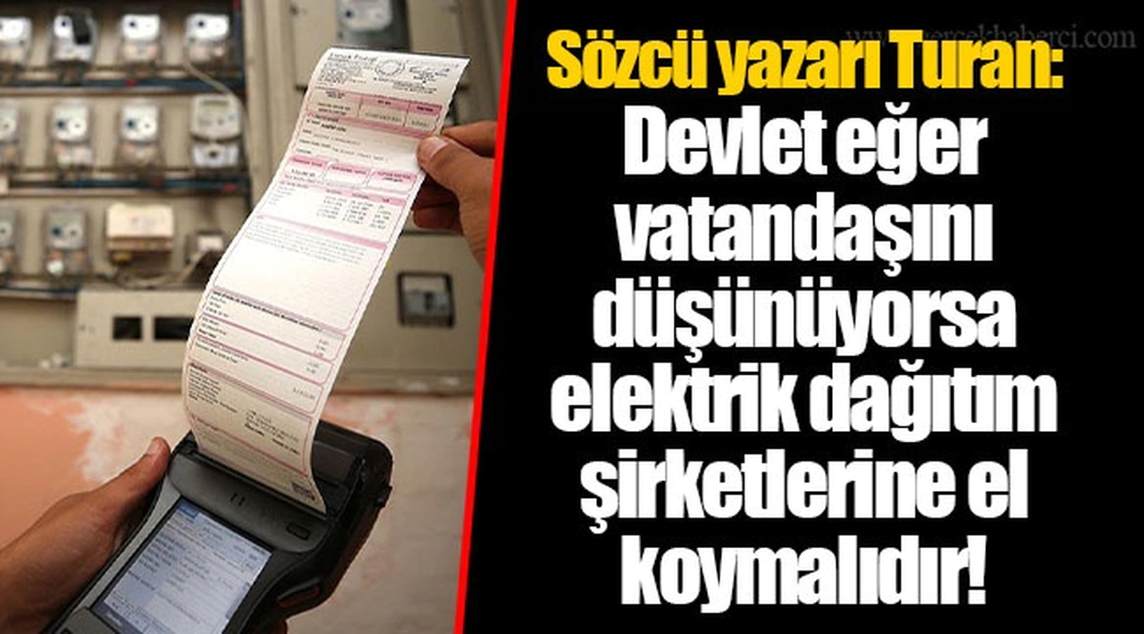 Sözcü yazarı Turan: Devlet eğer vatandaşını düşünüyorsa elektrik dağıtım şirketlerine el koymalıdır!