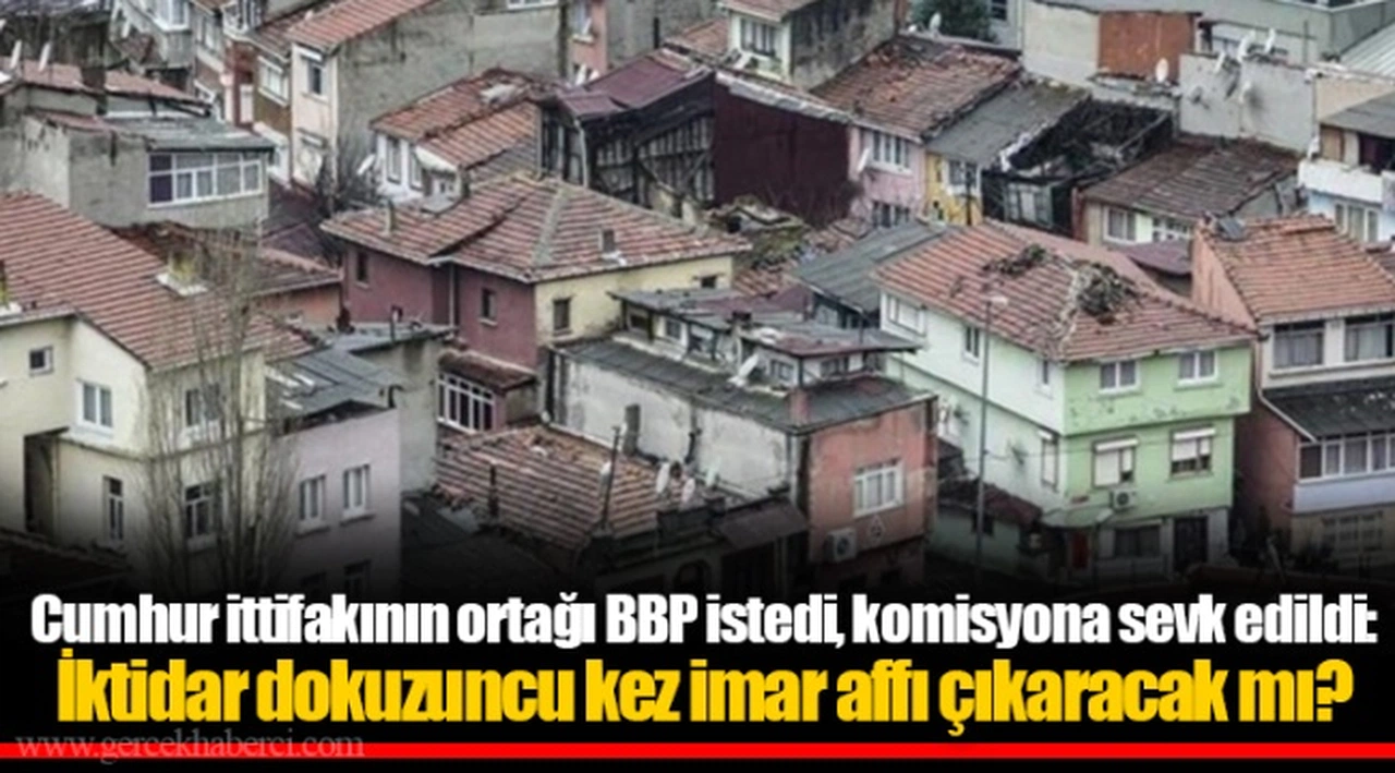 Cumhur ittifakının ortağı BBP istedi, komisyona sevk edildi: İktidar dokuzuncu kez imar affı çıkaracak mı?