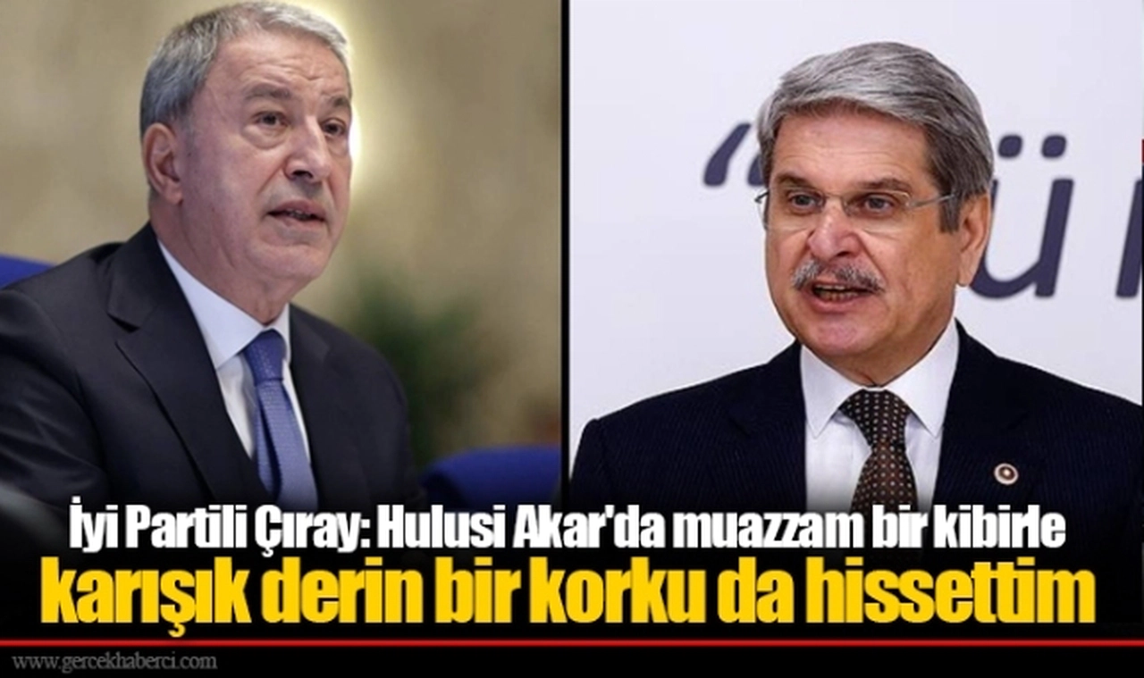 İyi Partili Çıray: Hulusi Akar'da muaz­zam bir kibirle karışık derin bir korku da hissettim