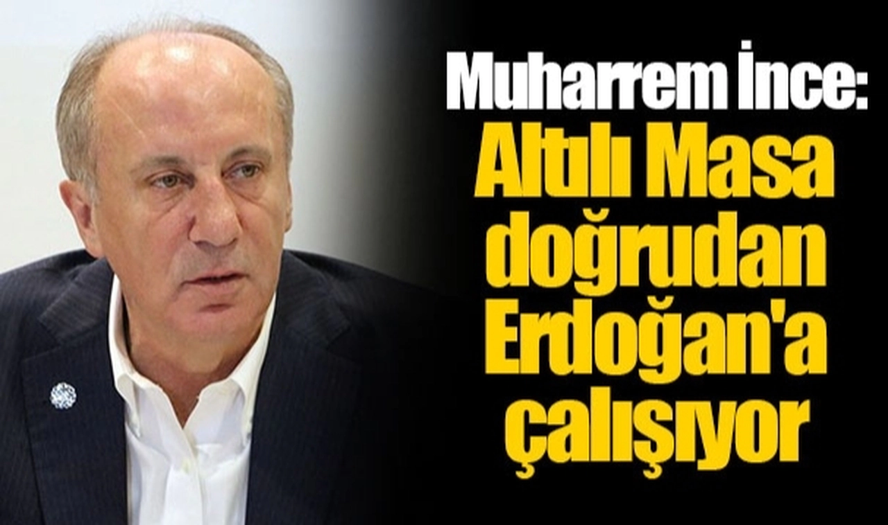 Muharrem İnce: Altılı Masa doğrudan Erdoğan'a çalışıyor