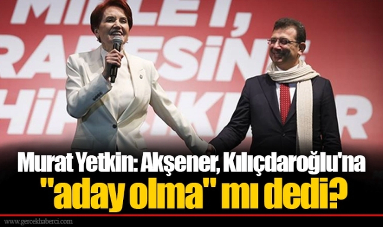 Murat Yetkin: Akşener, Kılıçdaroğlu'na "aday olma" mı dedi?