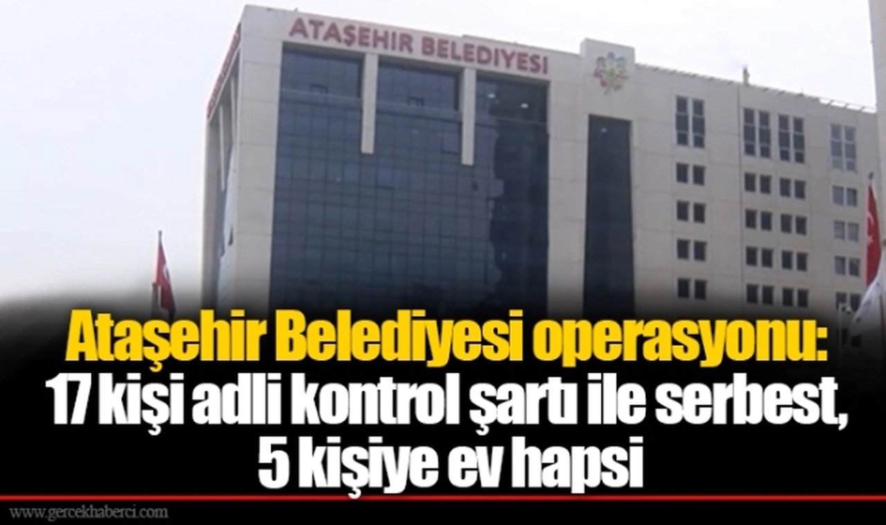 Ataşehir Belediyesi operasyonu: 17 kişi adli kontrol şartı ile serbest, 5 kişiye ev hapsi