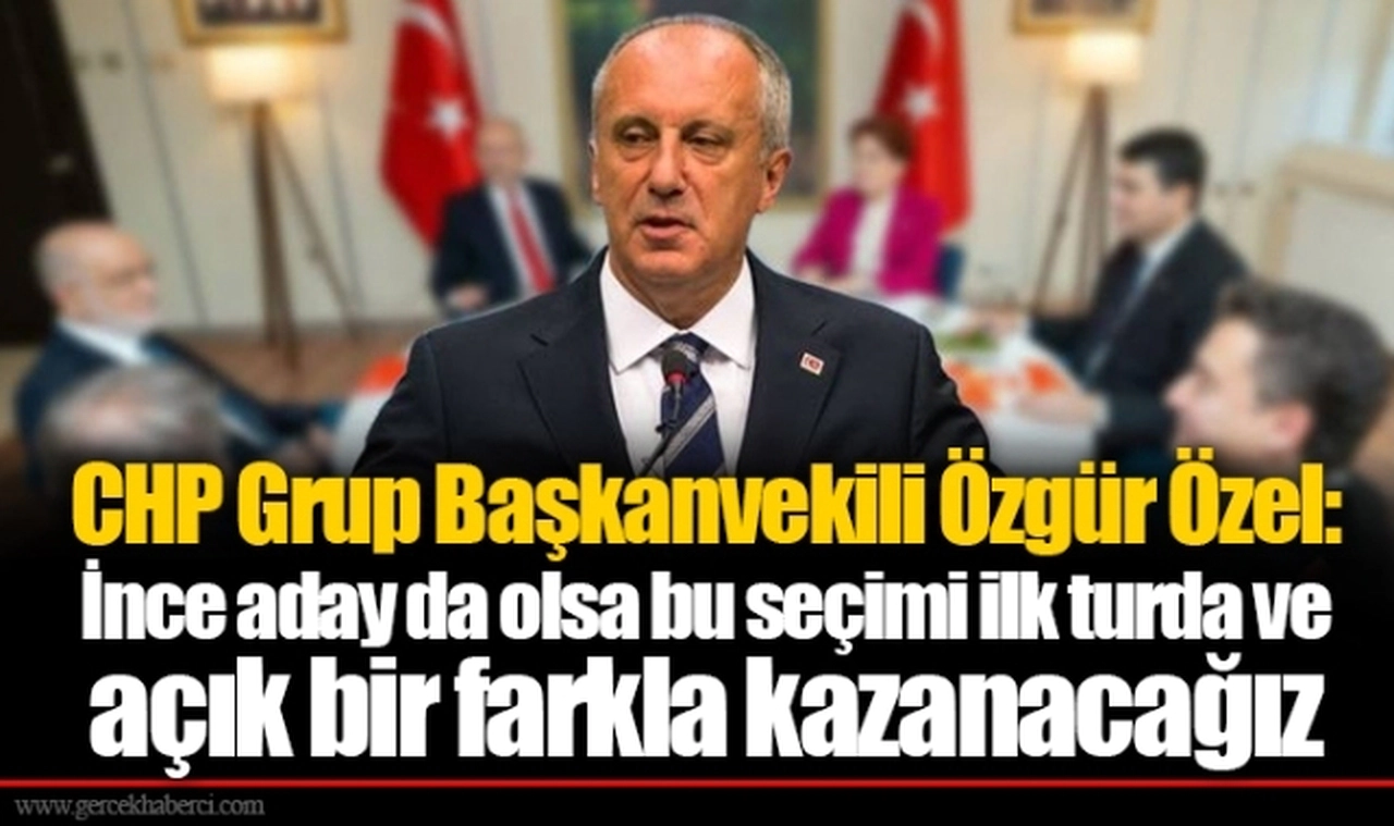 CHP Grup Başkanvekili Özgür Özel: İnce aday da olsa bu seçimi ilk turda ve açık bir farkla kazanacağız