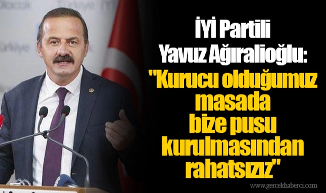 İYİ Partili Yavuz Ağıralioğlu: "Kurucu olduğumuz masada bize pusu kurulmasından rahatsızız"
