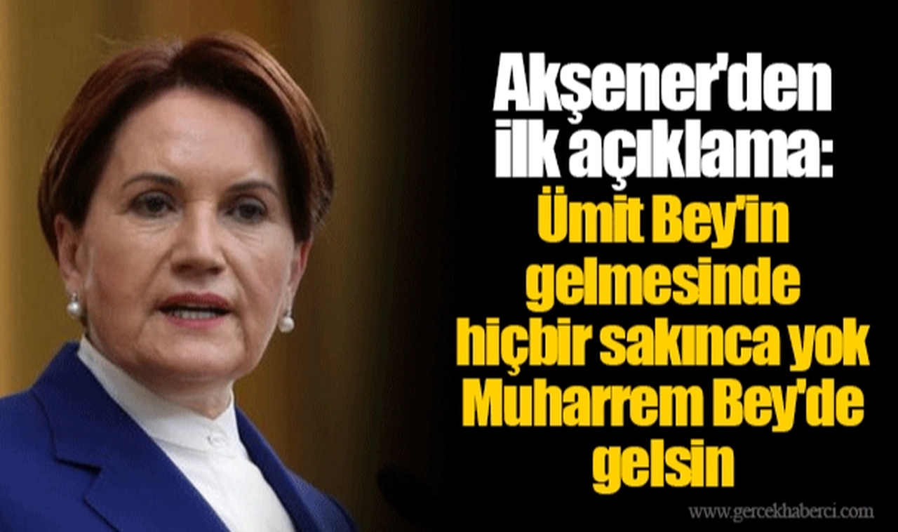 Akşener'den ilk açıklama: Ümit Bey'in gelmesinde hiçbir sakınca yok. Muharrem Bey'de gelsin.