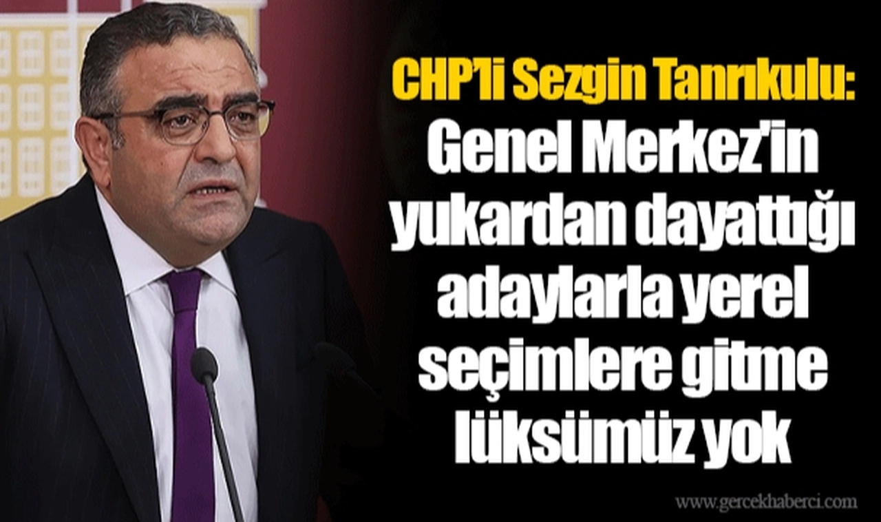CHP’li Sezgin Tanrıkulu: Genel Merkez'in yukardan dayattığı adaylarla yerel seçimlere gitme lüksümüz yok
