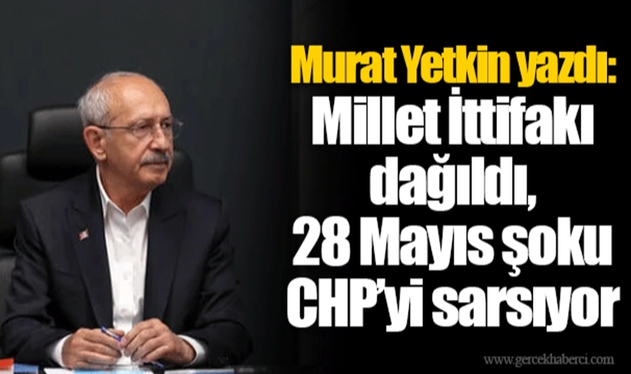 Murat Yetkin yazdı: Millet İttifakı dağıldı, 28 Mayıs şoku CHP’yi sarsıyor