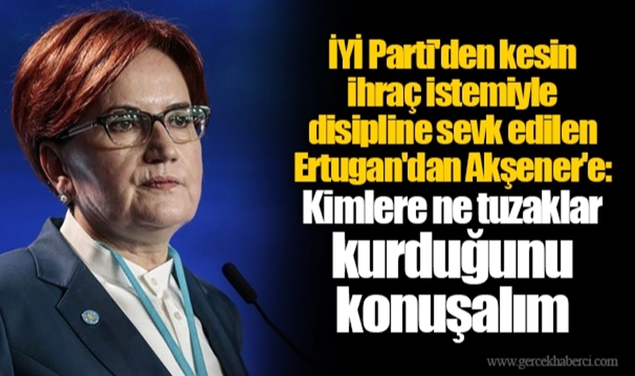 İYİ Parti'den kesin ihraç istemiyle disipline sevk edilen Ertugan'dan Akşener'e: Kimlere ne tuzaklar kurduğunu konuşalım