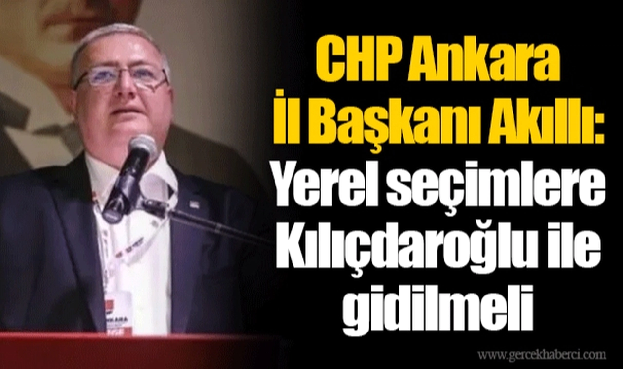 CHP Ankara İl Başkanı Akıllı: Yerel seçimlere Kılıçdaroğlu ile gidilmeli