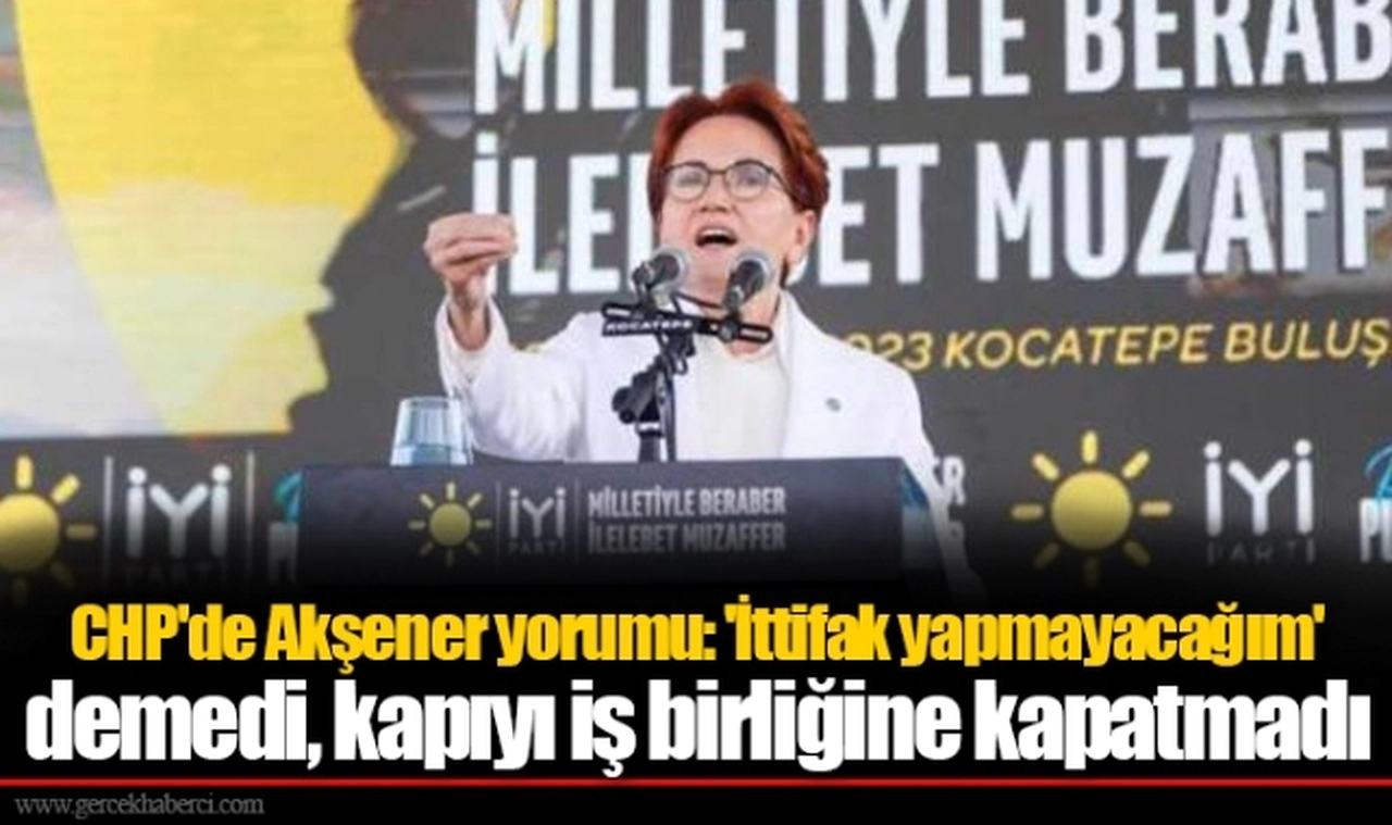 CHP'de Akşener yorumu: 'İttifak yapmayacağım' demedi, kapıyı iş birliğine kapatmadı