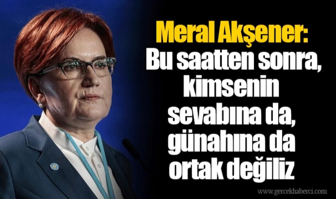 Meral Akşener: Bu saatten sonra, kimsenin sevabına da, günahına da ortak değiliz