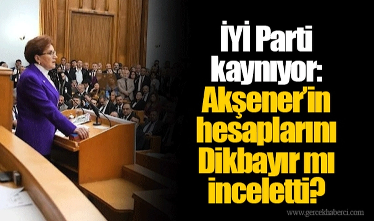 İYİ Parti kaynıyor: Akşener’in hesaplarını Dikbayır mı inceletti?