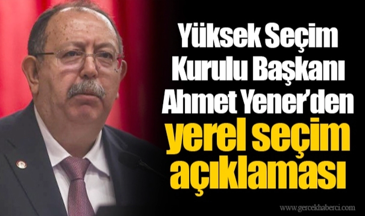 Yüksek Seçim Kurulu Başkanı Ahmet Yener’den yerel seçim açıklaması