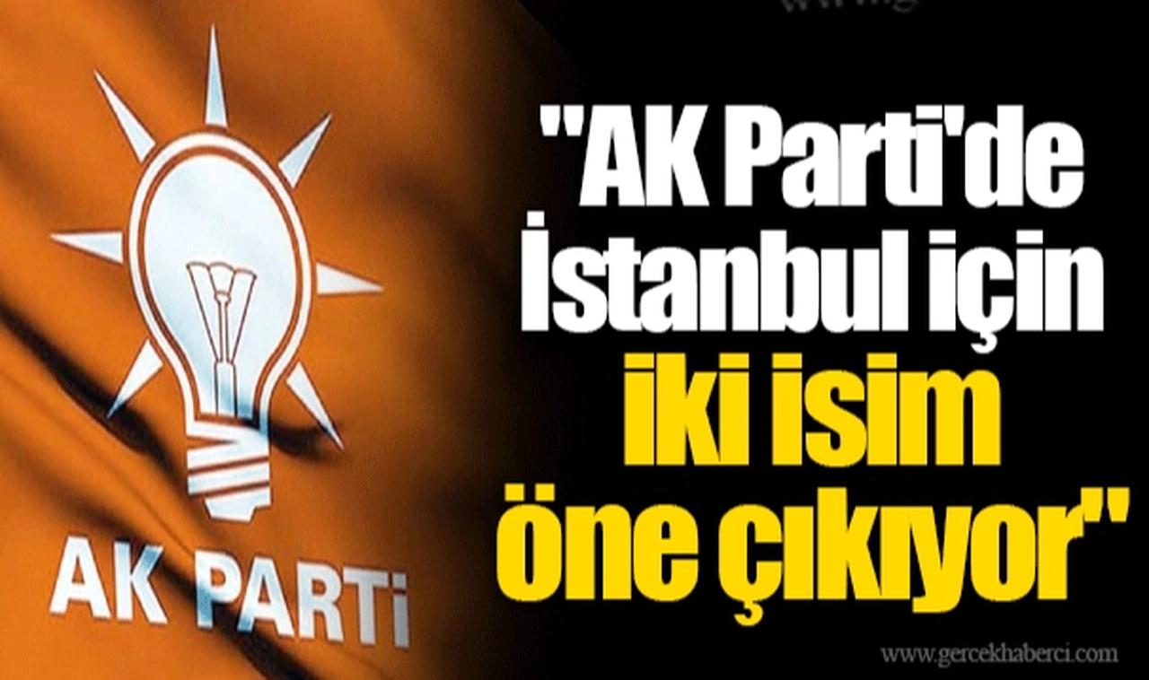 "AK Parti'de İstanbul için iki isim öne çıkıyor"