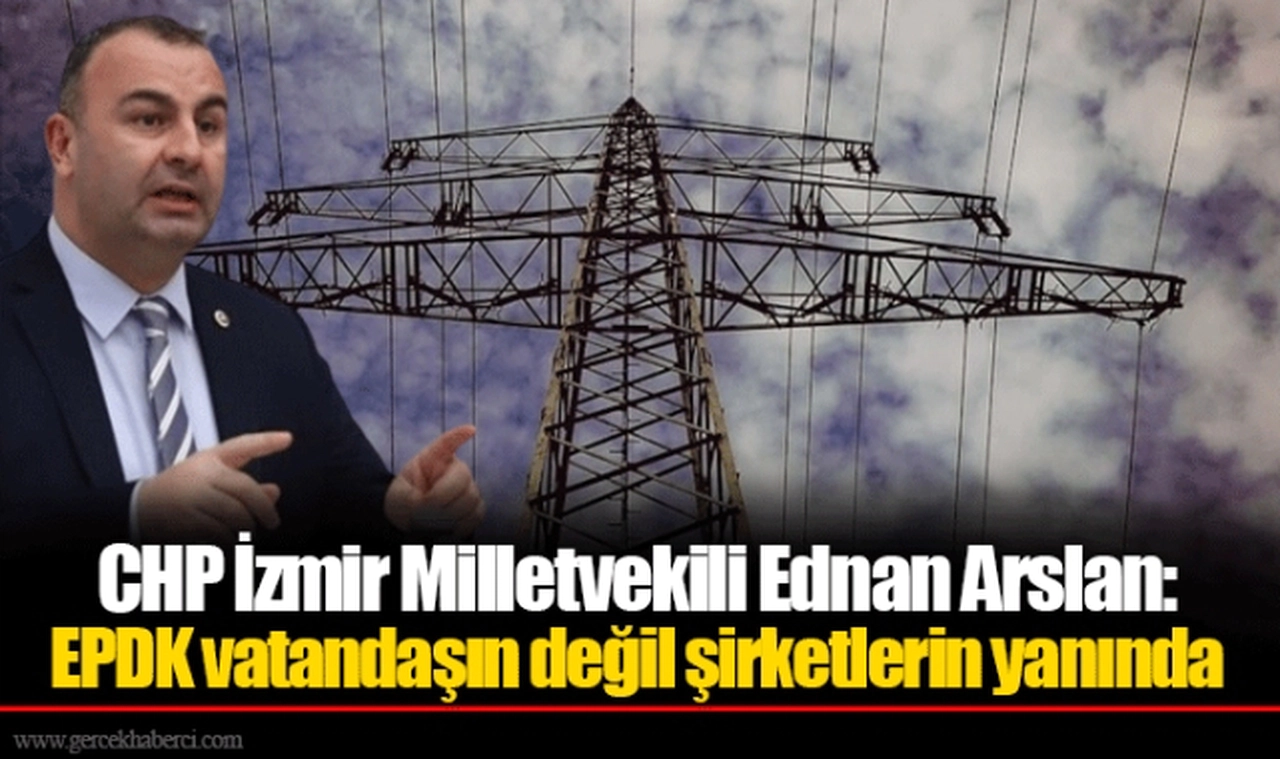 CHP İzmir Milletvekili Ednan Arslan: EPDK vatandaşın değil şirketlerin yanında