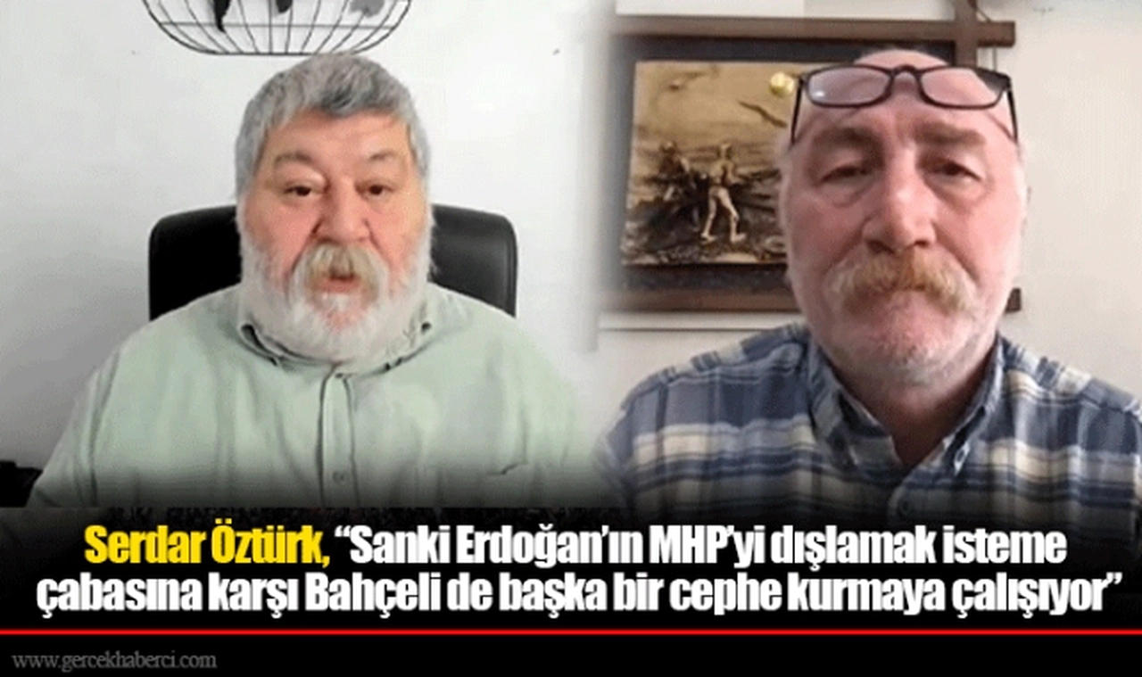 Serdar Öztürk, “Sanki Erdoğan’ın MHP’yi dışlamak isteme çabasına karşı Bahçeli de başka bir cephe kurmaya çalışıyor”