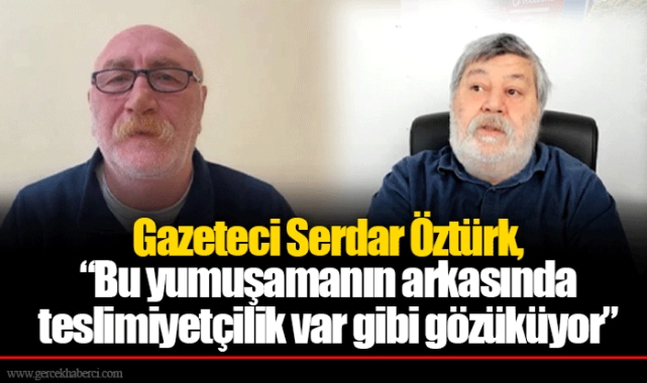 Gazeteci Serdar Öztürk, “Bu yumuşamanın arkasında teslimiyetçilik var gibi gözüküyor”