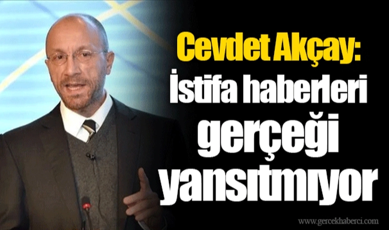 Cevdet Akçay: istifa haberleri gerçeği yansıtmıyor