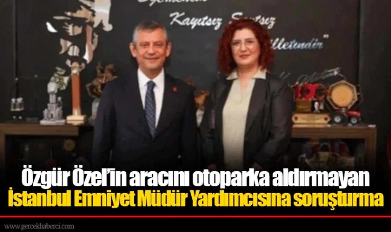 Özgür Özel’in aracını otoparka aldırmayan İstanbul Emniyet Müdür Yardımcısına soruşturma