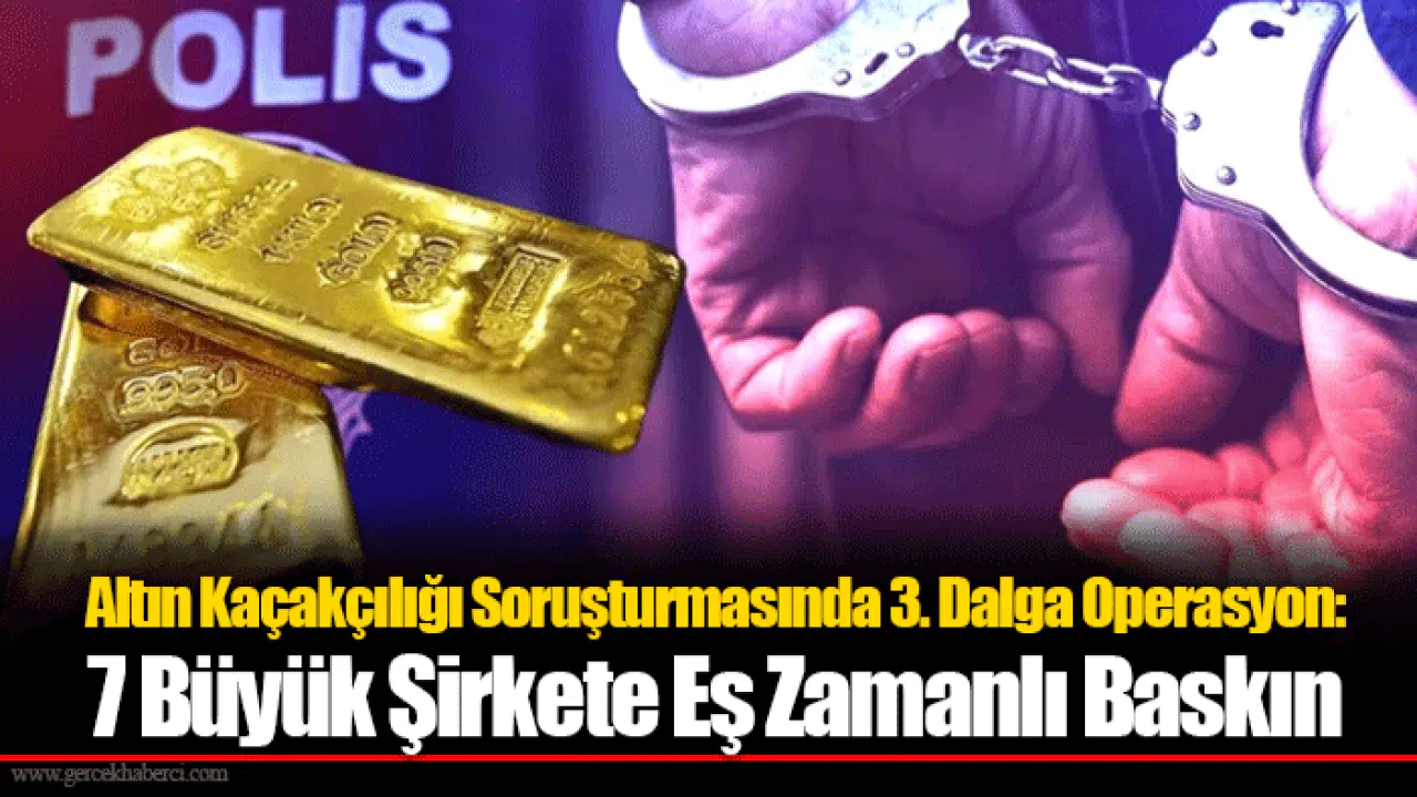 Altın Kaçakçılığı Soruşturmasında 3. Dalga Operasyon: 7 Büyük Şirkete Eş Zamanlı Baskın