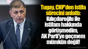 Tugay, CHP'den istifa sürecini anlattı: Kılıçdaroğlu ile istifam hakkında görüşmedim, AK Parti'ye geçmem mümkün değil!