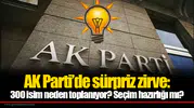 AK Parti’de sürpriz zirve: 300 isim neden toplanıyor? Seçim hazırlığı mı?