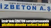 İzmir'deki İZBETON soruşturmasında gözaltına alınanlar serbest bırakıldı